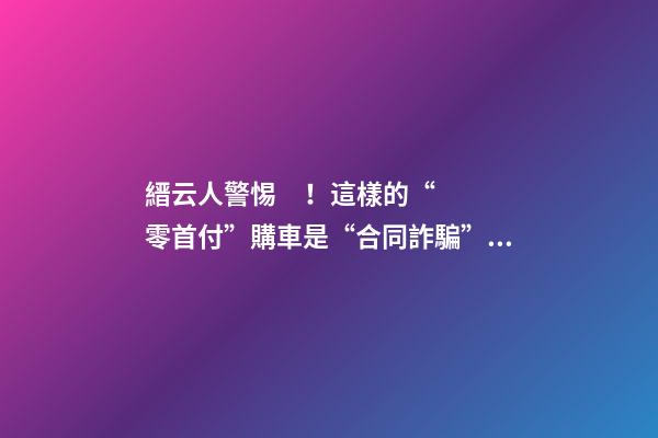 縉云人警惕！這樣的“零首付”購車是“合同詐騙”！